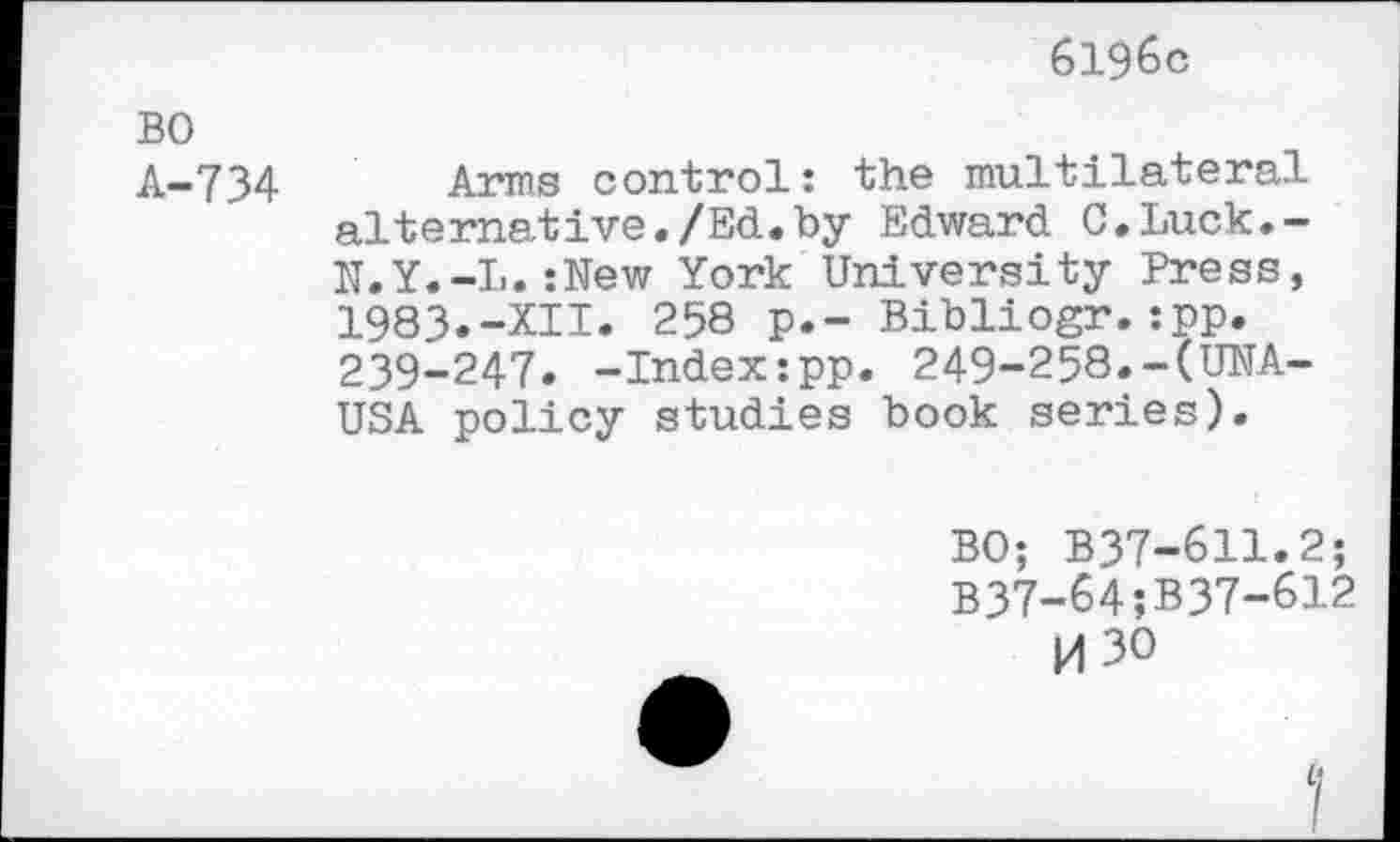 ﻿6196c
BO
A-734 Arms control: the multilateral alternative./Ed.by Edward C.Luck.-N.Y.-L.:New York University Press, 1983.-XII. 258 p.- Bibliogr.:pp. 239-247. -Index:pp. 249-258.-(UNA-USA policy studies book series).
BO; B37-611.2;
B37-64;B37-612